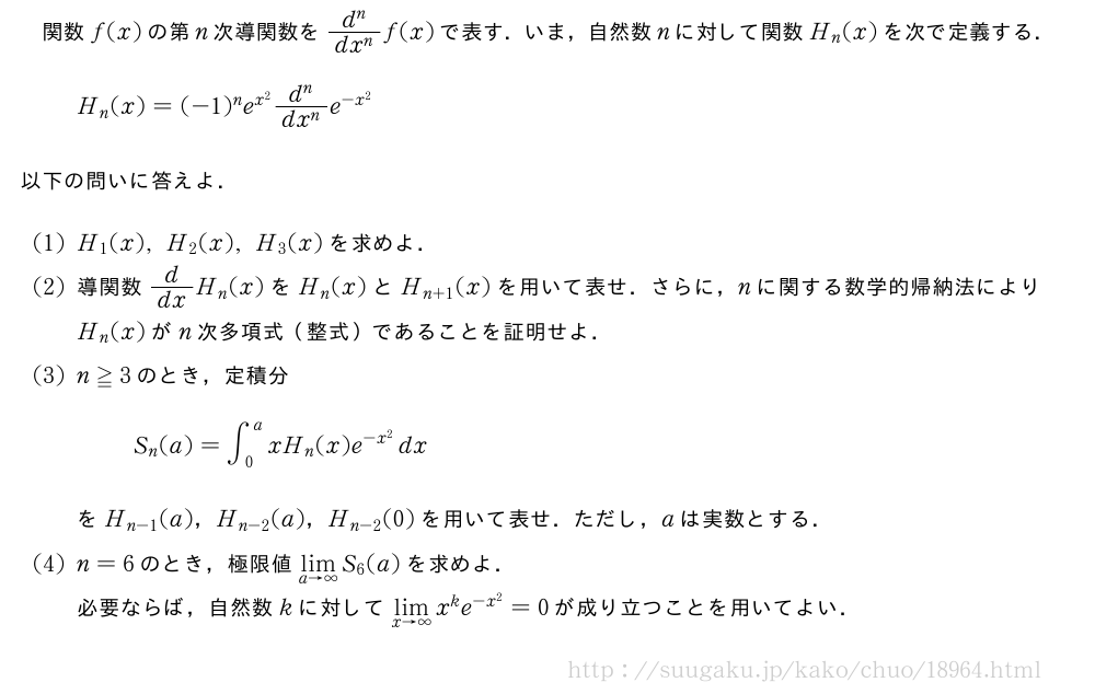 関数f(x)の第n次導関数を\frac{d^n}{dx^n}f(x)で表す．いま，自然数nに対して関数H_n(x)を次で定義する．H_n(x)=(-1)^ne^{x^2}\frac{d^n}{dx^n}e^{-x^2}以下の問いに答えよ．(1)H_1(x),H_2(x),H_3(x)を求めよ．(2)導関数d/dxH_n(x)をH_n(x)とH_{n+1}(x)を用いて表せ．さらに，nに関する数学的帰納法によりH_n(x)がn次多項式（整式）であることを証明せよ．(3)n≧3のとき，定積分S_n(a)=∫_0^axH_n(x)e^{-x^2}dxをH_{n-1}(a)，H_{n-2}(a)，H_{n-2}(0)を用いて表せ．ただし，aは実数とする．(4)n=6のとき，極限値\lim_{a→∞}S_6(a)を求めよ．必要ならば，自然数kに対して\lim_{x→∞}x^ke^{-x^2}=0が成り立つことを用いてよい．