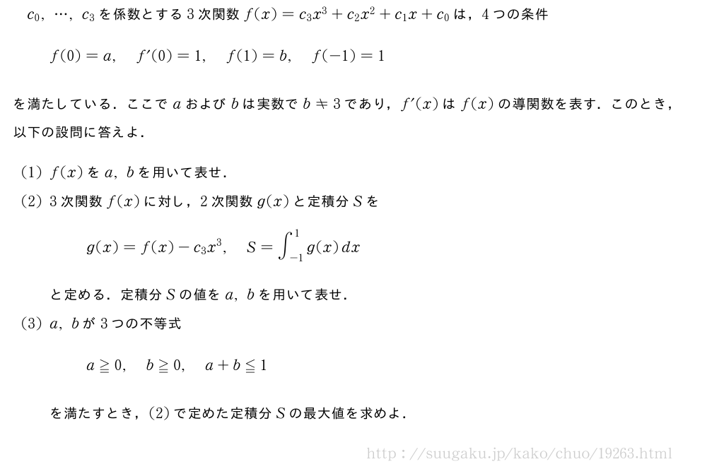 c_0,・・・,c_3を係数とする3次関数f(x)=c_3x^3+c_2x^2+c_1x+c_0は，4つの条件f(0)=a,f´(0)=1,f(1)=b,f(-1)=1を満たしている．ここでaおよびbは実数でb≠3であり，f´(x)はf(x)の導関数を表す．このとき，以下の設問に答えよ．(1)f(x)をa,bを用いて表せ．(2)3次関数f(x)に対し，2次関数g(x)と定積分Sをg(x)=f(x)-c_3x^3,S=∫_{-1}^1g(x)dxと定める．定積分Sの値をa,bを用いて表せ．(3)a,bが3つの不等式a≧0,b≧0,a+b≦1を満たすとき，(2)で定めた定積分Sの最大値を求めよ．