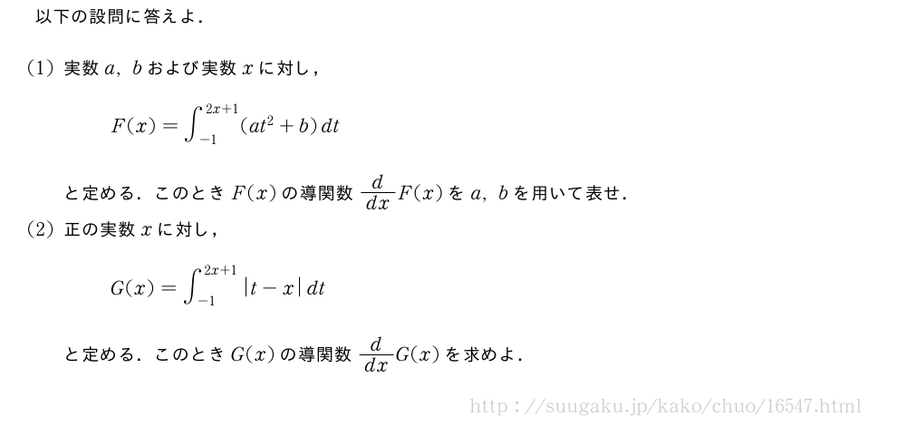 以下の設問に答えよ．(1)実数a,bおよび実数xに対し，F(x)=∫_{-1}^{2x+1}(at^2+b)dtと定める．このときF(x)の導関数d/dxF(x)をa,bを用いて表せ．(2)正の実数xに対し，G(x)=∫_{-1}^{2x+1}|t-x|dtと定める．このときG(x)の導関数d/dxG(x)を求めよ．