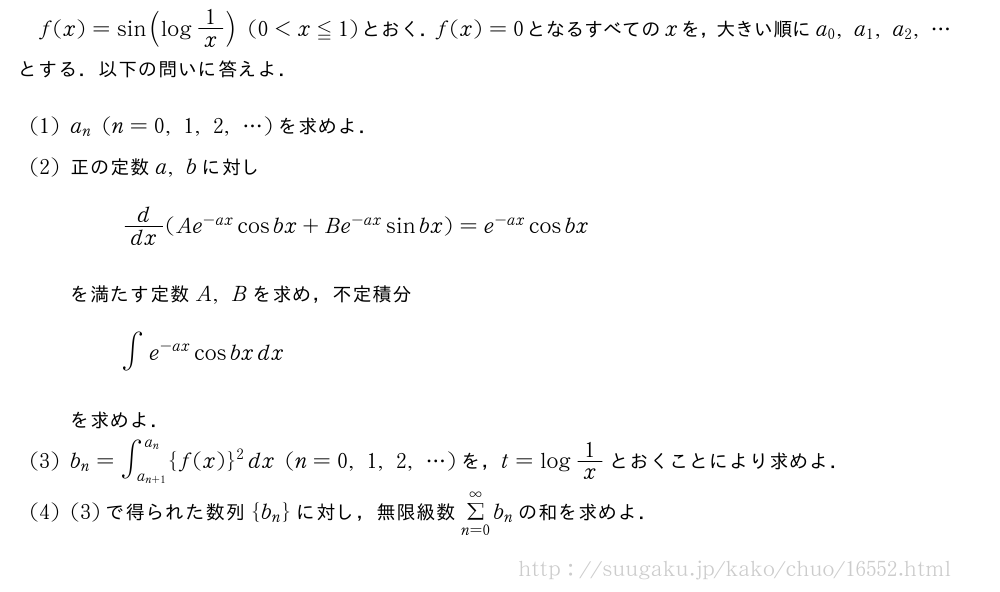 f(x)=sin(log1/x)(0＜x≦1)とおく．f(x)=0となるすべてのxを，大きい順にa_0,a_1,a_2,・・・とする．以下の問いに答えよ．(1)a_n(n=0,1,2,・・・)を求めよ．(2)正の定数a,bに対しd/dx(Ae^{-ax}cosbx+Be^{-ax}sinbx)=e^{-ax}cosbxを満たす定数A,Bを求め，不定積分∫e^{-ax}cosbxdxを求めよ．(3)b_n=∫_{a_{n+1}}^{a_n}{f(x)}^2dx(n=0,1,2,・・・)を，t=log1/xとおくことにより求めよ．(4)(3)で得られた数列{b_n}に対し，無限級数Σ_{n=0}^∞b_nの和を求めよ．