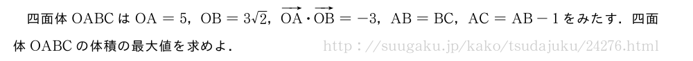 四面体OABCはOA=5，OB=3√2，ベクトルOA・ベクトルOB=-3，AB=BC，AC=AB-1をみたす．四面体OABCの体積の最大値を求めよ．