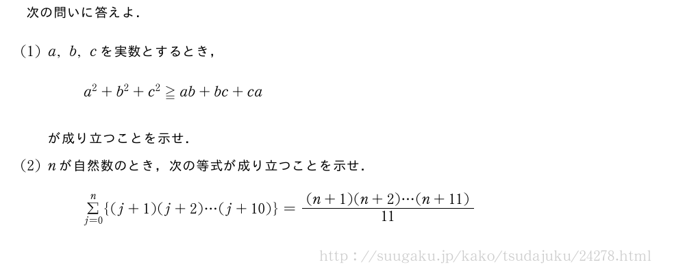 次の問いに答えよ．(1)a,b,cを実数とするとき，a^2+b^2+c^2≧ab+bc+caが成り立つことを示せ．(2)nが自然数のとき，次の等式が成り立つことを示せ．Σ_{j=0}^n{(j+1)(j+2)・・・(j+10)}=\frac{(n+1)(n+2)・・・(n+11)}{11}