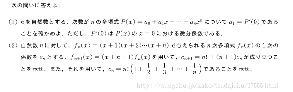 次の問いに答えよ．(1)nを自然数とする．次数がnの多項式P(x)=a_0+a_1x+・・・+a_nx^nについてa_1=P´(0)であることを確かめよ．ただし，P´(0)はP(x)のx=0における微分係数である．(2)自然数nに対して，f_n(x)=(x+1)(x+2)・・・(x+n)で与えられるn次多項式f_n(x)の1次の係数をc_nとする．f_{n+1}(x)=(x+n+1)f_n(x)を用いて，c_{n+1}=n!+(n+1)c_nが成り立つことを示せ．また，それを用いて，c_n=n!(1+1/2+1/3+・・・+1/n)であることを示せ．