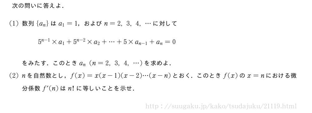 次の問いに答えよ．(1)数列{a_n}はa_1=1，およびn=2,3,4,・・・に対して5^{n-1}×a_1+5^{n-2}×a_2+・・・+5×a_{n-1}+a_n=0をみたす．このときa_n(n=2,3,4,・・・)を求めよ．(2)nを自然数とし，f(x)=x(x-1)(x-2)・・・(x-n)とおく．このときf(x)のx=nにおける微分係数f´(n)はn!に等しいことを示せ．