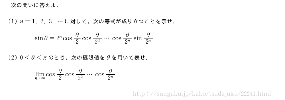 次の問いに答えよ．(1)n=1,2,3,・・・に対して，次の等式が成り立つことを示せ．sinθ=2^ncosθ/2cos\frac{θ}{2^2}・・・cos\frac{θ}{2^n}sin\frac{θ}{2^n}(2)0＜θ＜πのとき，次の極限値をθを用いて表せ．\lim_{n→∞}cosθ/2cos\frac{θ}{2^2}・・・cos\frac{θ}{2^n}
