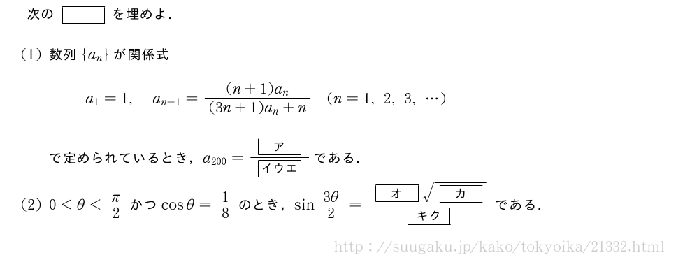 次の[]を埋めよ．(1)数列{a_n}が関係式a_1=1,a_{n+1}=\frac{(n+1)a_n}{(3n+1)a_n+n}(n=1,2,3,・・・)で定められているとき，a_{200}=\frac{[ア]}{[イウエ]}である．(2)0＜θ＜π/2かつcosθ=1/8のとき，sin\frac{3θ}{2}=\frac{[オ]\sqrt{[カ]}}{[キク]}である．