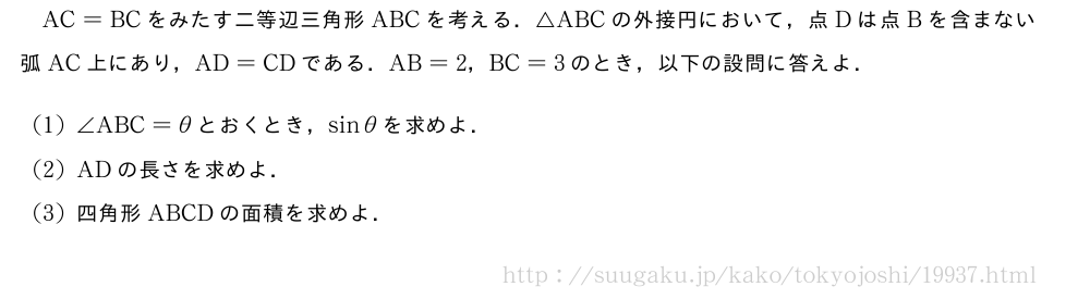 AC=BCをみたす二等辺三角形ABCを考える．△ABCの外接円において，点Dは点Bを含まない弧AC上にあり，AD=CDである．AB=2，BC=3のとき，以下の設問に答えよ．(1)∠ABC=θとおくとき，sinθを求めよ．(2)ADの長さを求めよ．(3)四角形ABCDの面積を求めよ．