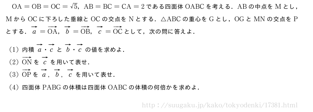 OA=OB=OC=√5，AB=BC=CA=2である四面体OABCを考える．ABの中点をMとし，MからOCに下ろした垂線とOCの交点をNとする．△ABCの重心をGとし，OGとMNの交点をPとする．ベクトルa=ベクトルOA，ベクトルb=ベクトルOB，ベクトルc=ベクトルOCとして，次の問に答えよ．(1)内積ベクトルa・ベクトルcとベクトルb・ベクトルcの値を求めよ．(2)ベクトルONをベクトルcを用いて表せ．(3)ベクトルOPをベクトルa,ベクトルb,ベクトルcを用いて表せ．(4)四面体PABGの体積は四面体OABCの体積の何倍かを求めよ．