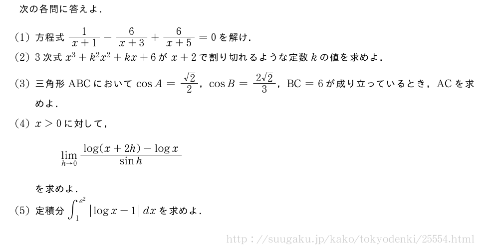 次の各問に答えよ．(1)方程式\frac{1}{x+1}-\frac{6}{x+3}+\frac{6}{x+5}=0を解け．(2)3次式x^3+k^2x^2+kx+6がx+2で割り切れるような定数kの値を求めよ．(3)三角形ABCにおいてcosA=\frac{√2}{2}，cosB=\frac{2√2}{3}，BC=6が成り立っているとき，ACを求めよ．(4)x＞0に対して，\lim_{h→0}\frac{log(x+2h)-logx}{sinh}を求めよ．(5)定積分∫_1^{e^2}|logx-1|dxを求めよ．