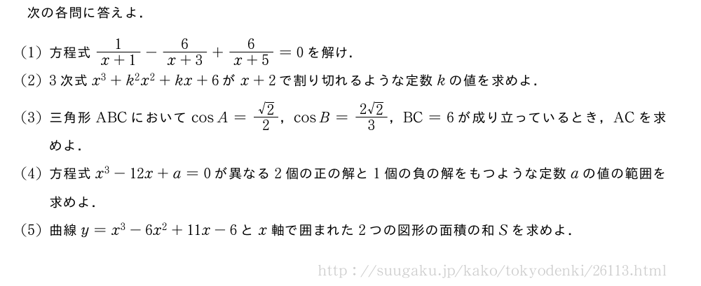 次の各問に答えよ．(1)方程式\frac{1}{x+1}-\frac{6}{x+3}+\frac{6}{x+5}=0を解け．(2)3次式x^3+k^2x^2+kx+6がx+2で割り切れるような定数kの値を求めよ．(3)三角形ABCにおいてcosA=\frac{√2}{2}，cosB=\frac{2√2}{3}，BC=6が成り立っているとき，ACを求めよ．(4)方程式x^3-12x+a=0が異なる2個の正の解と1個の負の解をもつような定数aの値の範囲を求めよ．(5)曲線y=x^3-6x^2+11x-6とx軸で囲まれた2つの図形の面積の和Sを求めよ．
