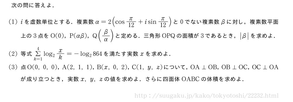 次の問に答えよ．(1)iを虚数単位とする．複素数α=2(cosπ/12+isinπ/12)と0でない複素数βに対し，複素数平面上の3点をO(0)，P(αβ)，Q(β/α)と定める．三角形OPQの面積が3であるとき，|β|を求めよ．(2)等式Σ_{k=1}^4log_2x/k=-log_2864を満たす実数xを求めよ．(3)点O(0,0,0)，A(2,1,1)，B(x,0,2)，C(1,y,z)について，OA⊥OB，OB⊥OC，OC⊥OAが成り立つとき，実数x,y,zの値を求めよ．さらに四面体OABCの体積を求めよ．