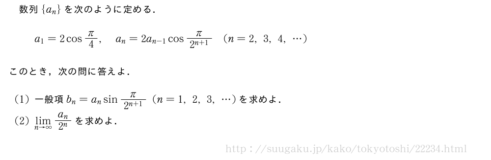 数列{a_n}を次のように定める．a_1=2cosπ/4,a_n=2a_{n-1}cos\frac{π}{2^{n+1}}(n=2,3,4,・・・)このとき，次の問に答えよ．(1)一般項b_n=a_nsin\frac{π}{2^{n+1}}(n=1,2,3,・・・)を求めよ．(2)\lim_{n→∞}\frac{a_n}{2^n}を求めよ．