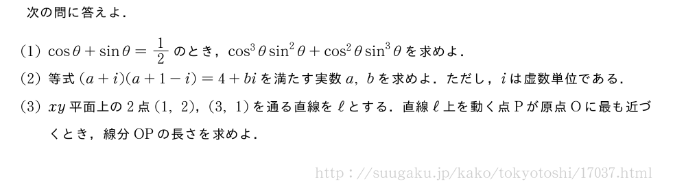 次の問に答えよ．(1)cosθ+sinθ=1/2のとき，cos^3θsin^2θ+cos^2θsin^3θを求めよ．(2)等式(a+i)(a+1-i)=4+biを満たす実数a,bを求めよ．ただし，iは虚数単位である．(3)xy平面上の2点(1,2)，(3,1)を通る直線をℓとする．直線ℓ上を動く点Pが原点Oに最も近づくとき，線分OPの長さを求めよ．