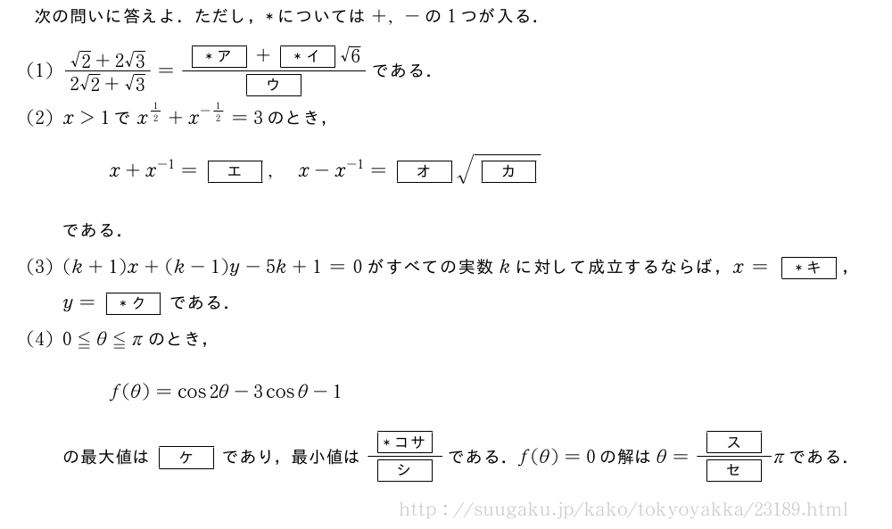 次の問いに答えよ．ただし，*については+,-の1つが入る．(1)\frac{√2+2√3}{2√2+√3}=\frac{[*ア]+[*イ]√6}{[ウ]}である．(2)x＞1でx^{1/2}+x^{-1/2}=3のとき，x+x^{-1}=[エ],x-x^{-1}=[オ]\sqrt{[カ]}である．(3)(k+1)x+(k-1)y-5k+1=0がすべての実数kに対して成立するならば，x=[*キ]，y=[*ク]である．(4)0≦θ≦πのとき，f(θ)=cos2θ-3cosθ-1の最大値は[ケ]であり，最小値は\frac{[*コサ]}{[シ]}である．f(θ)=0の解はθ=\frac{[ス]}{[セ]}πである．
