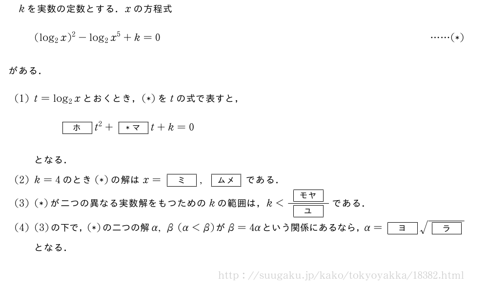 kを実数の定数とする．xの方程式(log_2x)^2-log_2x^5+k=0・・・・・・(*)がある．(1)t=log_2xとおくとき，(*)をtの式で表すと，[ホ]t^2+[*マ]t+k=0となる．(2)k=4のとき(*)の解はx=[ミ],[ムメ]である．(3)(*)が二つの異なる実数解をもつためのkの範囲は，k＜\frac{[モヤ]}{[ユ]}である．(4)(3)の下で，(*)の二つの解α,β(α＜β)がβ=4αという関係にあるなら，α=[ヨ]\sqrt{[ラ]}となる．