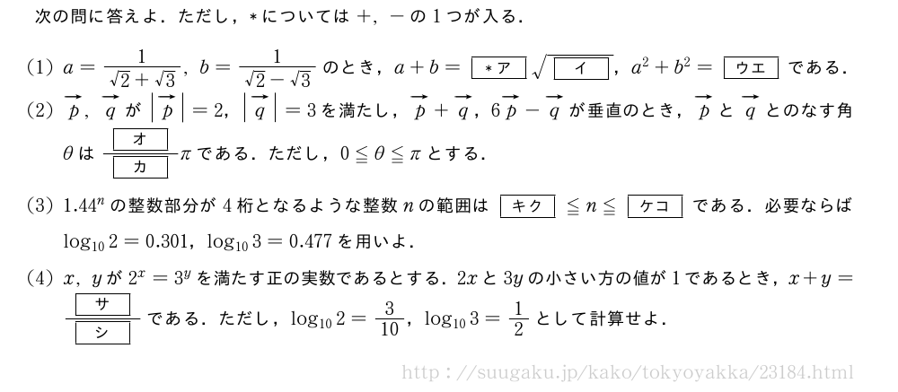 次の問に答えよ．ただし，*については+,-の1つが入る．(1)a=\frac{1}{√2+√3},b=\frac{1}{√2-√3}のとき，a+b=[*ア]\sqrt{[イ]}，a^2+b^2=[ウエ]である．(2)ベクトルp,ベクトルqが|ベクトルp|=2，|ベクトルq|=3を満たし，ベクトルp+ベクトルq，6ベクトルp-ベクトルqが垂直のとき，ベクトルpとベクトルqとのなす角θは\frac{[オ]}{[カ]}πである．ただし，0≦θ≦πとする．(3)1.44^nの整数部分が4桁となるような整数nの範囲は[キク]≦n≦[ケコ]である．必要ならばlog_{10}2=0.301，log_{10}3=0.477を用いよ．(4)x,yが2^x=3^yを満たす正の実数であるとする．2xと3yの小さい方の値が1であるとき，x+y=\frac{[サ]}{[シ]}である．ただし，log_{10}2=3/10，log_{10}3=1/2として計算せよ．