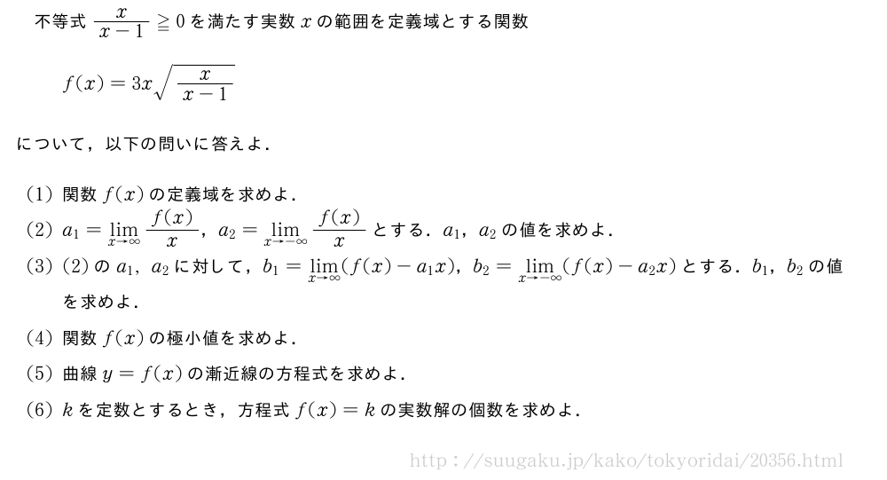 不等式\frac{x}{x-1}≧0を満たす実数xの範囲を定義域とする関数f(x)=3x\sqrt{\frac{x}{x-1}}について，以下の問いに答えよ．(1)関数f(x)の定義域を求めよ．(2)a_1=\lim_{x→∞}\frac{f(x)}{x}，a_2=\lim_{x→-∞}\frac{f(x)}{x}とする．a_1，a_2の値を求めよ．(3)(2)のa_1,a_2に対して，b_1=\lim_{x→∞}(f(x)-a_1x)，b_2=\lim_{x→-∞}(f(x)-a_2x)とする．b_1，b_2の値を求めよ．(4)関数f(x)の極小値を求めよ．(5)曲線y=f(x)の漸近線の方程式を求めよ．\monkを定数とするとき，方程式f(x)=kの実数解の個数を求めよ．