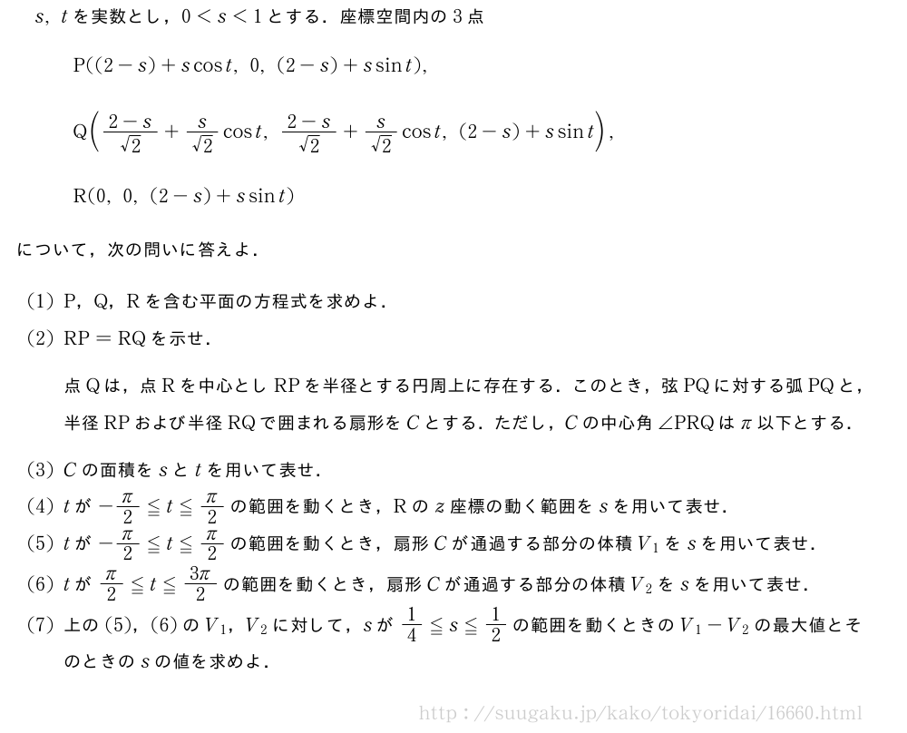 s,tを実数とし，0＜s＜1とする．座標空間内の3点\begin{array}{l}P((2-s)+scost,0,(2-s)+ssint),\\Q(\frac{2-s}{√2}+\frac{s}{√2}cost,\frac{2-s}{√2}+\frac{s}{√2}cost,(2-s)+ssint),\\R(0,0,(2-s)+ssint)\end{array}について，次の問いに答えよ．(1)P，Q，Rを含む平面の方程式を求めよ．(2)RP=RQを示せ．点Qは，点Rを中心としRPを半径とする円周上に存在する．このとき，弦PQに対する弧PQと，半径RPおよび半径RQで囲まれる扇形をCとする．ただし，Cの中心角∠PRQはπ以下とする．(3)Cの面積をsとtを用いて表せ．(4)tが-π/2≦t≦π/2の範囲を動くとき，Rのz座標の動く範囲をsを用いて表せ．(5)tが-π/2≦t≦π/2の範囲を動くとき，扇形Cが通過する部分の体積V_1をsを用いて表せ．\montがπ/2≦t≦\frac{3π}{2}の範囲を動くとき，扇形Cが通過する部分の体積V_2をsを用いて表せ．\mon上の(5)，(6)のV_1，V_2に対して，sが1/4≦s≦1/2の範囲を動くときのV_1-V_2の最大値とそのときのsの値を求めよ．