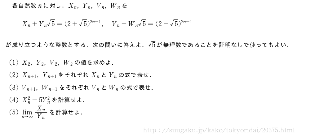 各自然数nに対し，X_n,Y_n,V_n,W_nをX_n+Y_n√5=(2+√5)^{2n-1},V_n-W_n√5=(2-√5)^{2n-1}が成り立つような整数とする．次の問いに答えよ．√5が無理数であることを証明なしで使ってもよい．(1)X_2,Y_2,V_2,W_2の値を求めよ．(2)X_{n+1},Y_{n+1}をそれぞれX_nとY_nの式で表せ．(3)V_{n+1},W_{n+1}をそれぞれV_nとW_nの式で表せ．(4)X_n^2-5Y_n^2を計算せよ．(5)\lim_{n→∞}\frac{X_n}{Y_n}を計算せよ．