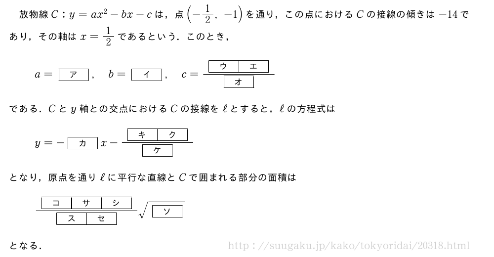 放物線C:y=ax^2-bx-cは，点(-1/2,-1)を通り，この点におけるCの接線の傾きは-14であり，その軸はx=1/2であるという．このとき，a=[ア],b=[イ],c=\frac{[ウ][エ]}{[オ]}である．Cとy軸との交点におけるCの接線をℓとすると，ℓの方程式はy=-[カ]x-\frac{[キ][ク]}{[ケ]}となり，原点を通りℓに平行な直線とCで囲まれる部分の面積は\frac{[コ][サ][シ]}{[ス][セ]}\sqrt{[ソ]}となる．