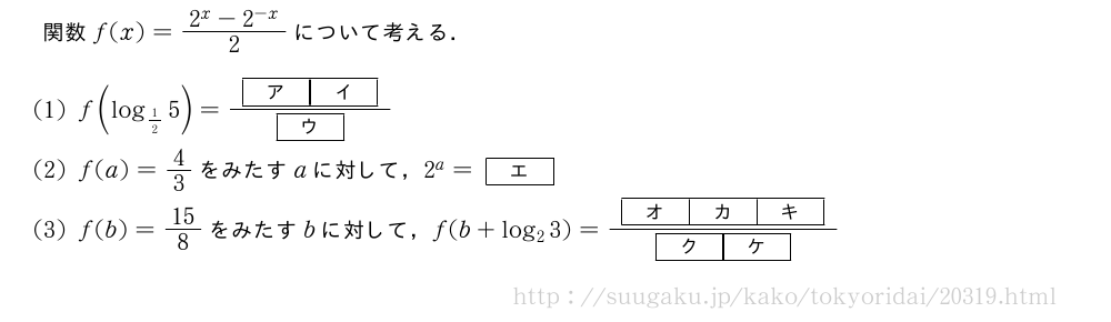 関数f(x)=\frac{2^x-2^{-x}}{2}について考える．(1)f(log_{1/2}5)=\frac{[ア][イ]}{[ウ]}(2)f(a)=4/3をみたすaに対して，2^a=[エ](3)f(b)=15/8をみたすbに対して，f(b+log_23)=\frac{[オ][カ][キ]}{[ク][ケ]}
