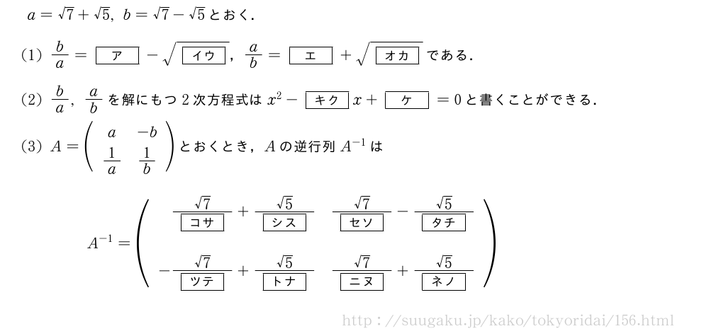 a=√7+√5,b=√7-√5とおく．(1)b/a=[ア]-\sqrt{[イウ]}，a/b=[エ]+\sqrt{[オカ]}である．(2)b/a,a/bを解にもつ2次方程式はx^2-[キク]x+[ケ]=0と書くことができる．(3)A=(\begin{array}{cc}a&-b\1/a&1/b\end{array})とおくとき，Aの逆行列A^{-1}はA^{-1}=(\begin{array}{rr}\frac{√7}{[コサ]}+\frac{√5}{[シス]}&\frac{√7}{[セソ]}-\frac{√5}{[タチ]}\\-\frac{√7}{[ツテ]}+\frac{√5}{[トナ]}&\frac{√7}{[ニヌ]}+\frac{√5}{[ネノ]}\end{array})