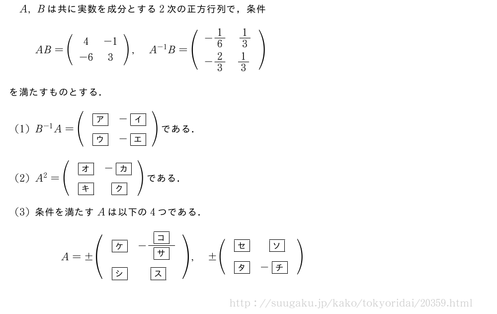 A,Bは共に実数を成分とする2次の正方行列で，条件AB=(\begin{array}{cc}4&-1\-6&3\end{array}),A^{-1}B=(\begin{array}{cc}-1/6&1/3\-2/3&1/3\phantom{\frac{[]}{2}}\!\!\!\!\!\!\!\!\!\!\!\!\!\!\!\!\!\!\!\!\!\!\!\!\!\end{array})を満たすものとする．(1)B^{-1}A=(\begin{array}{cc}\mkakko{ア}&-\mkakko{イ}\\mkakko{ウ}&-\mkakko{エ}\end{array})である．(2)A^2=(\begin{array}{cc}\mkakko{オ}&-\mkakko{カ}\\mkakko{キ}&\mkakko{ク}\end{array})である．(3)条件を満たすAは以下の4つである．A=±(\begin{array}{cc}\mkakko{ケ}&-\frac{\mkakko{コ}}{\mkakko{サ}}\\mkakko{シ}&\mkakko{ス}\phantom{\frac{[]}{2}}\!\!\!\!\!\!\!\!\!\!\!\!\!\!\!\!\!\!\!\!\!\!\!\!\!\!\!\end{array}),±(\begin{array}{cc}\mkakko{セ}&\mkakko{ソ}\\mkakko{タ}&-\mkakko{チ}\phantom{\frac{[]}{2}}\!\!\!\!\!\!\!\!\!\!\!\!\!\!\!\!\!\!\!\!\!\!\!\!\!\end{array})