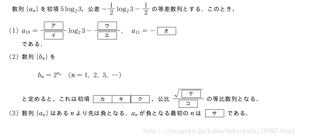 数列{a_n}を初項5log_23，公差-1/2log_23-1/2の等差数列とする．このとき，(1)a_{10}=\frac{[ア]}{[イ]}log_23-\frac{[ウ]}{[エ]},a_{11}=-[オ]である．(2)数列{b_n}をb_n=2^{a_n}(n=1,2,3,・・・)と定めると，これは初項[カ][キ][ク]，公比\frac{\sqrt{[ケ]}}{[コ]}の等比数列となる．(3)数列{a_n}はあるnより先は負となる．a_nが負となる最初のnは[サ]である．