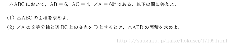△ABCにおいて，AB=6，AC=4，∠A=60°である．以下の問に答えよ．(1)△ABCの面積を求めよ．(2)∠Aの2等分線と辺BCとの交点をDとするとき，△ABDの面積を求めよ．