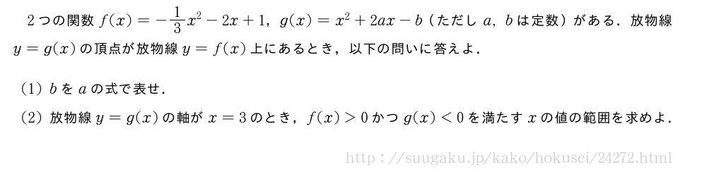 2つの関数f(x)=-1/3x^2-2x+1，g(x)=x^2+2ax-b（ただしa,bは定数）がある．放物線y=g(x)の頂点が放物線y=f(x)上にあるとき，以下の問いに答えよ．(1)bをaの式で表せ．(2)放物線y=g(x)の軸がx=3のとき，f(x)＞0かつg(x)＜0を満たすxの値の範囲を求めよ．