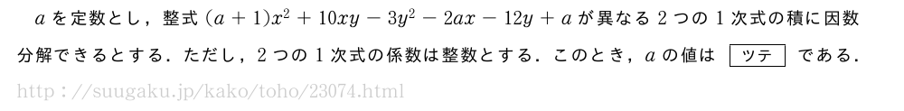 aを定数とし，整式(a+1)x^2+10xy-3y^2-2ax-12y+aが異なる2つの1次式の積に因数分解できるとする．ただし，2つの1次式の係数は整数とする．このとき，aの値は[ツテ]である．