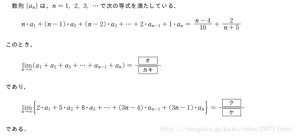 数列{a_n}は，n=1,2,3,・・・で次の等式を満たしている．n・a_1+(n-1)・a_2+(n-2)・a_3+・・・+2・a_{n-1}+1・a_n=\frac{n-4}{10}+\frac{2}{n+5}このとき，\lim_{n→∞}(a_1+a_2+a_3+・・・+a_{n-1}+a_n)=\frac{[オ]}{[カキ]}であり，\lim_{n→∞}\biggl{2・a_1+5・a_2+8・a_3+・・・+(3n-4)・a_{n-1}+(3n-1)・a_n\biggr}=\frac{[ク]}{[ケ]}である．