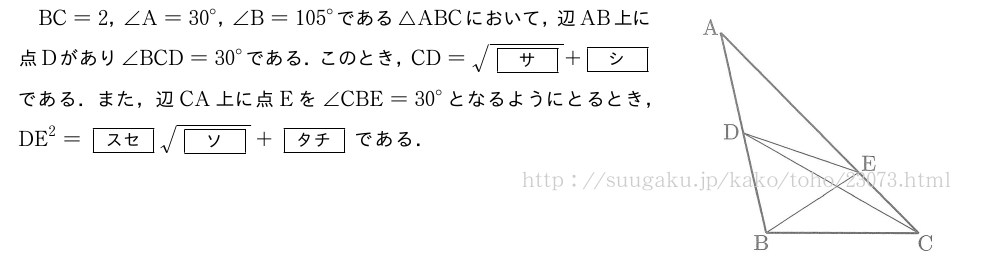 \begin{mawarikomi}{45mm}{（プレビューでは図は省略します）}BC=2，∠A={30}°，∠B={105}°である△ABCにおいて，辺AB上に点Dがあり∠BCD={30}°である．このとき，CD=\sqrt{[サ]}+[シ]である．また，辺CA上に点Eを∠CBE={30}°となるようにとるとき，DE^2=[スセ]\sqrt{[ソ]}+[タチ]である．\end{mawarikomi}