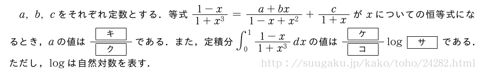 a,b,cをそれぞれ定数とする．等式\frac{1-x}{1+x^3}=\frac{a+bx}{1-x+x^2}+\frac{c}{1+x}がxについての恒等式になるとき，aの値は\frac{[\bfキ]}{[\bfク]}である．また，定積分∫_0^1\frac{1-x}{1+x^3}dxの値は\frac{[\bfケ]}{[\bfコ]}log[\bfサ]である．ただし，logは自然対数を表す．