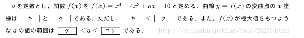 aを定数とし，関数f(x)をf(x)=x^4-4x^3+ax-10と定める．曲線y=f(x)の変曲点のx座標は[\bfキ]と[\bfク]である．ただし，[\bfキ]＜[\bfク]である．また，f(x)が極大値をもつようなaの値の範囲は[\bfケ]＜a＜[\bfコサ]である．