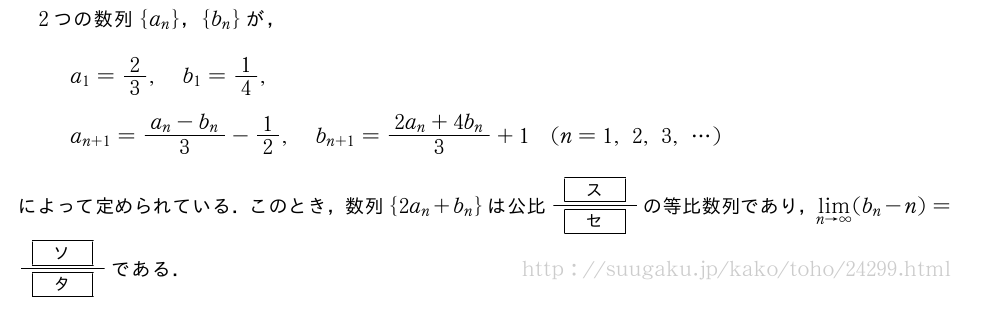 2つの数列{a_n}，{b_n}が，a_1=2/3,b_1=1/4,a_{n+1}=\frac{a_n-b_n}{3}-1/2,b_{n+1}=\frac{2a_n+4b_n}{3}+1(n=1,2,3,・・・)によって定められている．このとき，数列{2a_n+b_n}は公比\frac{[\bfス]}{[\bfセ]}の等比数列であり，\lim_{n→∞}(b_n-n)=\frac{[\bfソ]}{[\bfタ]}である．