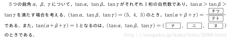 3つの鋭角α,β,γについて，tanα，tanβ，tanγがそれぞれ1桁の自然数であり，tanα＞tanβ＞tanγを満たす場合を考える．(tanα,tanβ,tanγ)=(5,4,3)のとき，tan(α+β+γ)=\frac{[チツ]}{[テト]}である．また，tan(α+β+γ)=1となるのは，(tanα,tanβ,tanγ)=([ナ],[ニ],[ヌ])のときである．