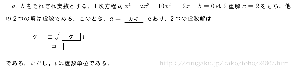 a,bをそれぞれ実数とする．4次方程式x^4+ax^3+10x^2-12x+b=0は2重解x=2をもち，他の2つの解は虚数である．このとき，a=[カキ]であり，2つの虚数解は\frac{[ク]±\sqrt{[ケ]}i}{[コ]}である．ただし，iは虚数単位である．