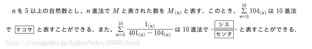 nを5以上の自然数とし，n進法でMと表された数をM_{(n)}と表す．このとき，Σ_{n=5}^{10}104_{(n)}は10進法で[ケコサ]と表すことができる．また，Σ_{n=5}^{10}\frac{1_{(n)}}{401_{(n)}-104_{(n)}}は10進法で\frac{[シス]}{[セソタ]}と表すことができる．