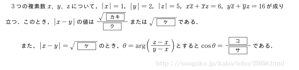 3つの複素数x,y,zについて，|x|=1，|y|=2，|z|=5，x\overline{z}+\overline{x}z=6，y\overline{z}+\overline{y}z=16が成り立つ．このとき，|x-y|の値は\frac{\sqrt{[カキ]}}{[ク]}または\sqrt{[ケ]}である．また，|x-y|=\sqrt{[ケ]}のとき，θ=\arg(\frac{z-x}{y-x})とするとcosθ=\frac{[コ]}{[サ]}である．