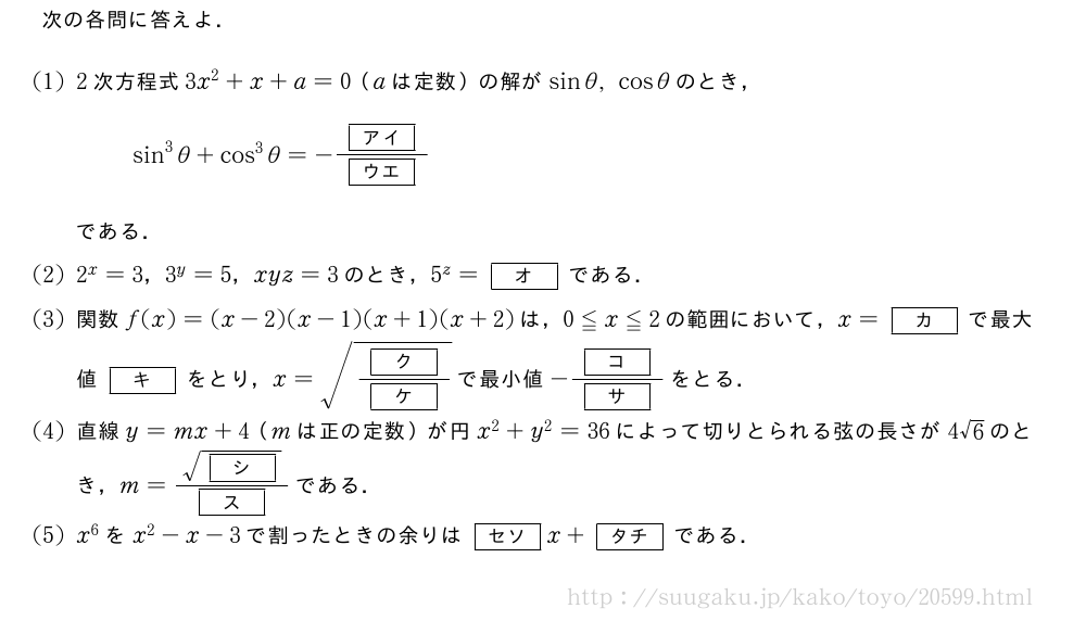 次の各問に答えよ．(1)2次方程式3x^2+x+a=0（aは定数）の解がsinθ,cosθのとき，sin^3θ+cos^3θ=-\frac{[アイ]}{[ウエ]}である．(2)2^x=3，3^y=5，xyz=3のとき，5^z=[オ]である．(3)関数f(x)=(x-2)(x-1)(x+1)(x+2)は，0≦x≦2の範囲において，x=[カ]で最大値[キ]をとり，x=\sqrt{\frac{[ク]}{[ケ]}}で最小値-\frac{[コ]}{[サ]}をとる．(4)直線y=mx+4（mは正の定数）が円x^2+y^2=36によって切りとられる弦の長さが4√6のとき，m=\frac{\sqrt{[シ]}}{[ス]}である．(5)x^6をx^2-x-3で割ったときの余りは[セソ]x+[タチ]である．