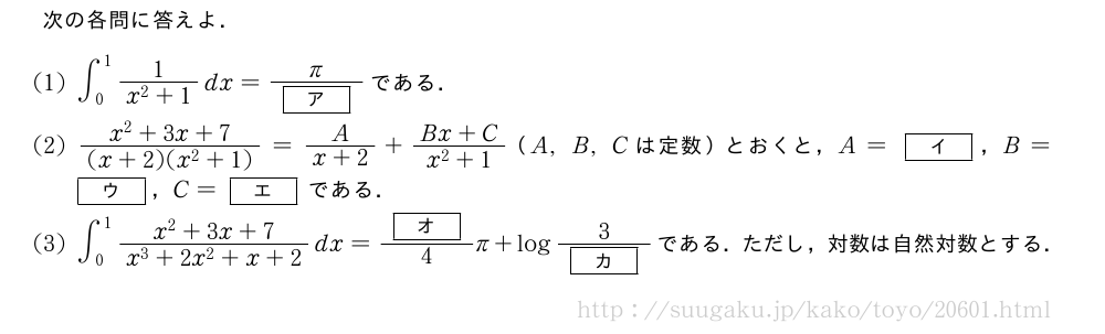 次の各問に答えよ．(1)∫_0^1\frac{1}{x^2+1}dx=\frac{π}{[ア]}である．(2)\frac{x^2+3x+7}{(x+2)(x^2+1)}=\frac{A}{x+2}+\frac{Bx+C}{x^2+1}（A,B,Cは定数）とおくと，A=[イ]，B=[ウ]，C=[エ]である．(3)∫_0^1\frac{x^2+3x+7}{x^3+2x^2+x+2}dx=\frac{[オ]}{4}π+log\frac{3}{[カ]}である．ただし，対数は自然対数とする．