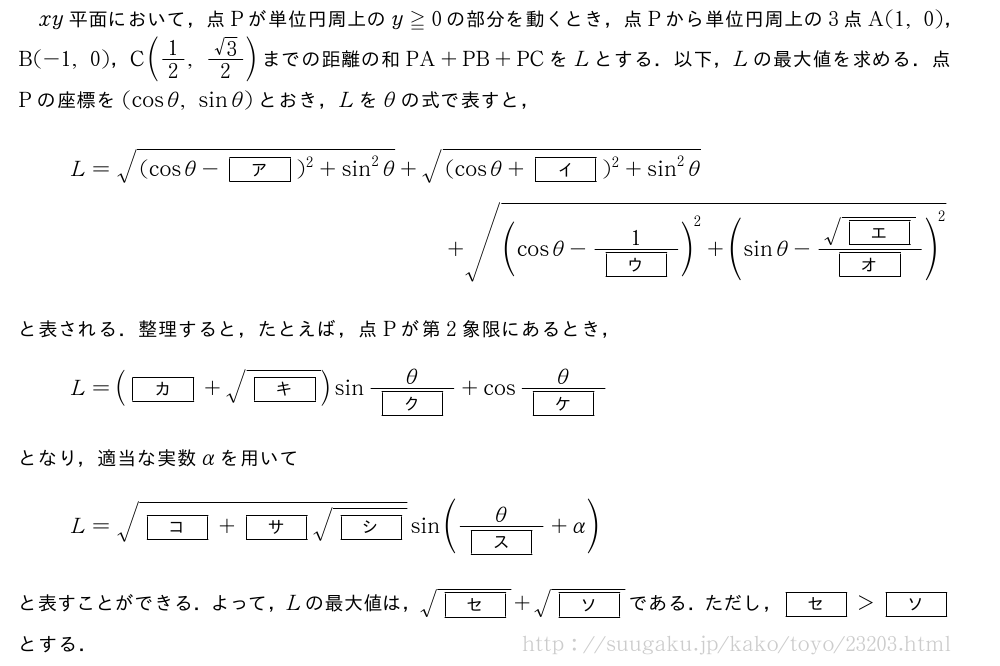 xy平面において，点Pが単位円周上のy≧0の部分を動くとき，点Pから単位円周上の3点A(1,0)，B(-1,0)，C(1/2,\frac{√3}{2})までの距離の和PA+PB+PCをLとする．以下，Lの最大値を求める．点Pの座標を(cosθ,sinθ)とおき，Lをθの式で表すと，L=\sqrt{(cosθ-[ア])^2+sin^2θ}+\sqrt{(cosθ+[イ])^2+sin^2θ}+\sqrt{(cosθ-\frac{1}{[ウ]})^2+(sinθ-\frac{\sqrt{[エ]}}{[オ]})^2}と表される．整理すると，たとえば，点Pが第2象限にあるとき，L=([カ]+\sqrt{[キ]})sin\frac{θ}{[ク]}+cos\frac{θ}{[ケ]}となり，適当な実数αを用いてL=\sqrt{[コ]+[サ]\sqrt{[シ]}}sin(\frac{θ}{[ス]}+α)と表すことができる．よって，Lの最大値は，\sqrt{[セ]}+\sqrt{[ソ]}である．ただし，[セ]＞[ソ]とする．