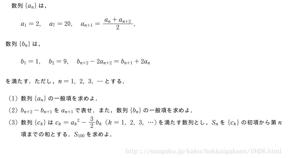 数列{a_n}は，a_1=2,a_7=20,a_{n+1}=\frac{a_n+a_{n+2}}{2},数列{b_n}は，b_1=1,b_2=9,b_{n+2}-2a_{n+2}=b_{n+1}+2a_nを満たす．ただし，n=1,2,3,・・・とする．(1)数列{a_n}の一般項を求めよ．(2)b_{n+2}-b_{n+1}をa_{n+1}で表せ．また，数列{b_n}の一般項を求めよ．(3)数列{c_k}はc_k={a_k}^2-3/2b_k(k=1,2,3,・・・)を満たす数列とし，S_nを{c_k}の初項から第n項までの和とする．S_{100}を求めよ．