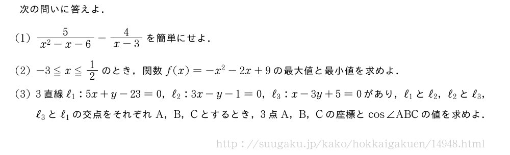 次の問いに答えよ．(1)\frac{5}{x^2-x-6}-\frac{4}{x-3}を簡単にせよ．(2)-3≦x≦1/2のとき，関数f(x)=-x^2-2x+9の最大値と最小値を求めよ．(3)3直線ℓ_1:5x+y-23=0，ℓ_2:3x-y-1=0，ℓ_3:x-3y+5=0があり，ℓ_1とℓ_2，ℓ_2とℓ_3，ℓ_3とℓ_1の交点をそれぞれA，B，Cとするとき，3点A，B，Cの座標とcos∠ABCの値を求めよ．