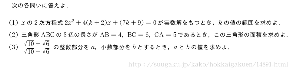 次の各問いに答えよ．(1)xの2次方程式2x^2+4(k+2)x+(7k+9)=0が実数解をもつとき，kの値の範囲を求めよ．(2)三角形ABCの3辺の長さがAB=4，BC=6，CA=5であるとき，この三角形の面積を求めよ．(3)\frac{\sqrt{10}+√6}{\sqrt{10}-√6}の整数部分をa，小数部分をbとするとき，aとbの値を求めよ．