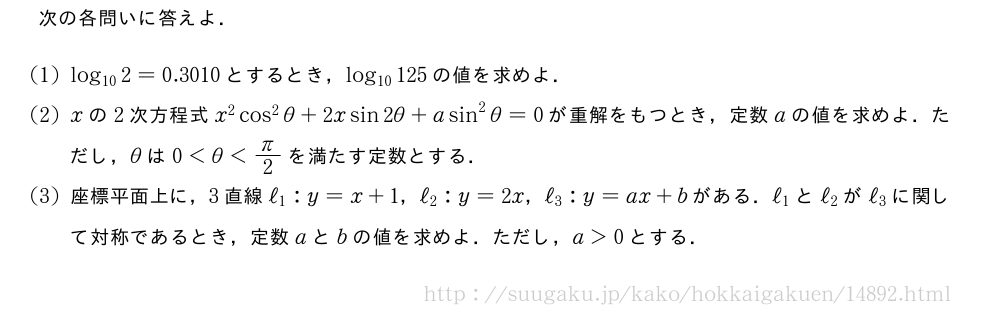 次の各問いに答えよ．(1)log_{10}2=0.3010とするとき，log_{10}125の値を求めよ．(2)xの2次方程式x^2cos^2θ+2xsin2θ+asin^2θ=0が重解をもつとき，定数aの値を求めよ．ただし，θは0＜θ＜π/2を満たす定数とする．(3)座標平面上に，3直線ℓ_1:y=x+1，ℓ_2:y=2x，ℓ_3:y=ax+bがある．ℓ_1とℓ_2がℓ_3に関して対称であるとき，定数aとbの値を求めよ．ただし，a＞0とする．