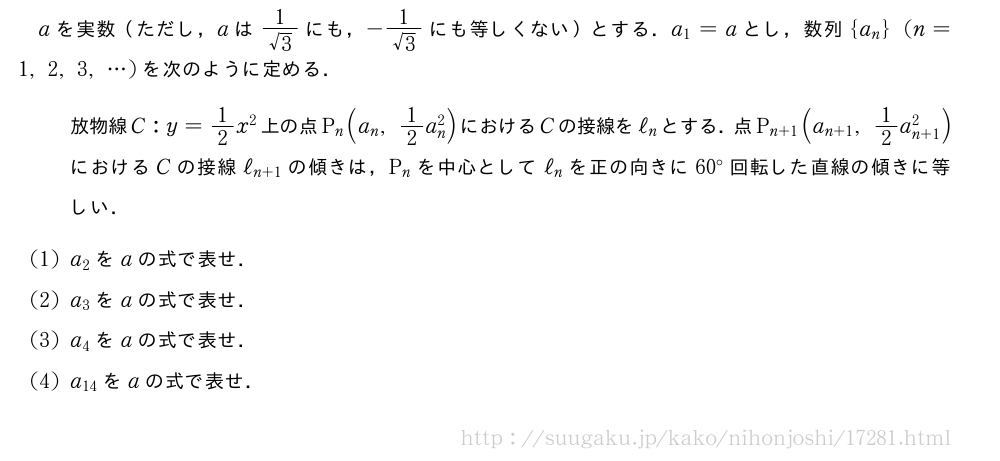 aを実数（ただし，aは\frac{1}{√3}にも，-\frac{1}{√3}にも等しくない）とする．a_1=aとし，数列{a_n}(n=1,2,3,・・・)を次のように定める．放物線C:y=1/2x^2上の点P_n(a_n,1/2a_n^2)におけるCの接線をℓ_nとする．点P_{n+1}(a_{n+1},1/2a_{n+1}^2)におけるCの接線ℓ_{n+1}の傾きは，P_nを中心としてℓ_nを正の向きに60°回転した直線の傾きに等しい．(1)a_2をaの式で表せ．(2)a_3をaの式で表せ．(3)a_4をaの式で表せ．(4)a_{14}をaの式で表せ．