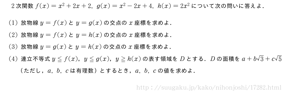 2次関数f(x)=x^2+2x+2,g(x)=x^2-2x+4,h(x)=2x^2について次の問いに答えよ．(1)放物線y=f(x)とy=g(x)の交点のx座標を求めよ．(2)放物線y=f(x)とy=h(x)の交点のx座標を求めよ．(3)放物線y=g(x)とy=h(x)の交点のx座標を求めよ．(4)連立不等式y≦f(x)，y≦g(x)，y≧h(x)の表す領域をDとする．Dの面積をa+b√3+c√5（ただし，a,b,cは有理数）とするとき，a,b,cの値を求めよ．