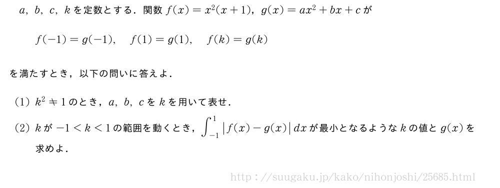 a,b,c,kを定数とする．関数f(x)=x^2(x+1)，g(x)=ax^2+bx+cがf(-1)=g(-1),f(1)=g(1),f(k)=g(k)を満たすとき，以下の問いに答えよ．(1)k^2≠1のとき，a,b,cをkを用いて表せ．(2)kが-1＜k＜1の範囲を動くとき，∫_{-1}^1|f(x)-g(x)|dxが最小となるようなkの値とg(x)を求めよ．